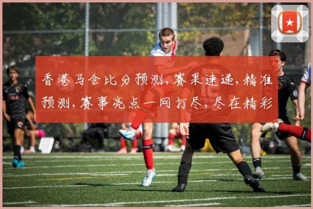香港马会比分预测,赛果速递,精准预测,赛事亮点一网打尽,尽在精彩瞬间,。