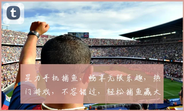 星力手机捕鱼，畅享无限乐趣，热门游戏，不容错过，轻松捕鱼赢大奖