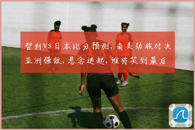 智利vs日本比分预测,南美劲旅对决亚洲强敌,悬念迭起,谁将笑到最后