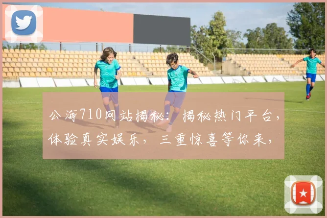 公海710网站揭秘：揭秘热门平台，体验真实娱乐，三重惊喜等你来，不容错过